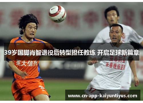 39岁国脚肖智退役后转型担任教练 开启足球新篇章