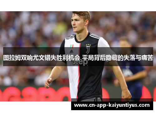 图拉姆双响尤文错失胜利机会 平局背后隐藏的失落与痛苦