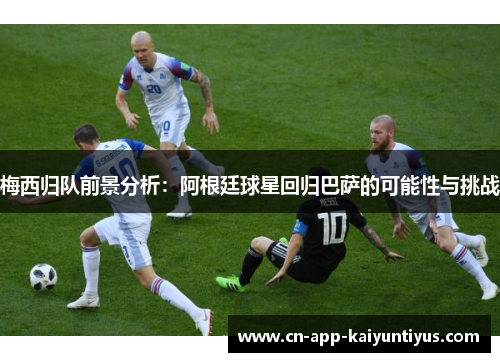 梅西归队前景分析：阿根廷球星回归巴萨的可能性与挑战