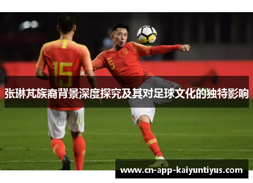 张琳芃族裔背景深度探究及其对足球文化的独特影响