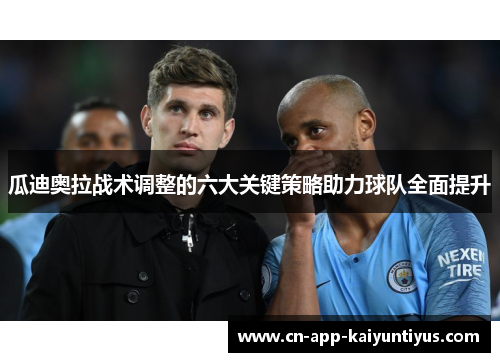 瓜迪奥拉战术调整的六大关键策略助力球队全面提升