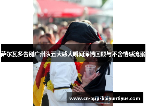 萨尔瓦多告别广州队五大感人瞬间深情回顾与不舍情感流露