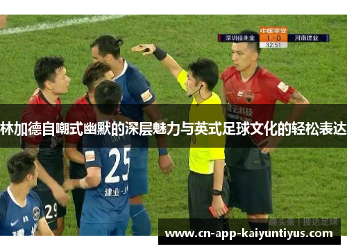 林加德自嘲式幽默的深层魅力与英式足球文化的轻松表达