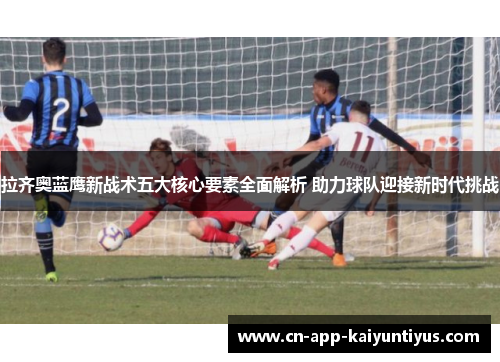 拉齐奥蓝鹰新战术五大核心要素全面解析 助力球队迎接新时代挑战