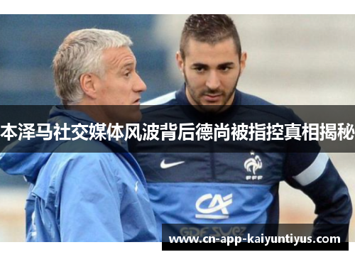 本泽马社交媒体风波背后德尚被指控真相揭秘 本泽马社交媒体风波背后德尚被指控真相揭秘