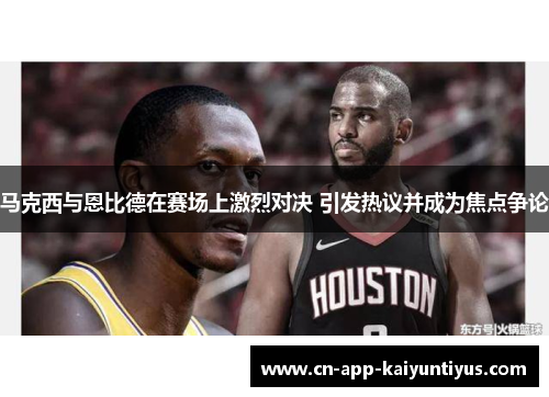 马克西与恩比德在赛场上激烈对决 引发热议并成为焦点争论 马克西与恩比德在赛场上激烈对决 引发热议并成为焦点争论