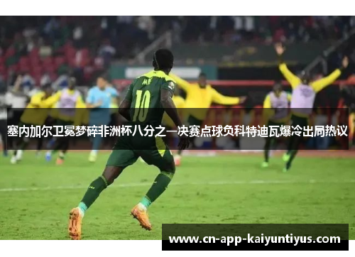 塞内加尔卫冕梦碎非洲杯八分之一决赛点球负科特迪瓦爆冷出局热议 塞内加尔卫冕梦碎非洲杯八分之一决赛点球负科特迪瓦爆冷出局热议